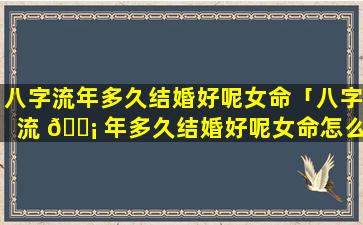 八字流年多久结婚好呢女命「八字流 🐡 年多久结婚好呢女命怎么看」